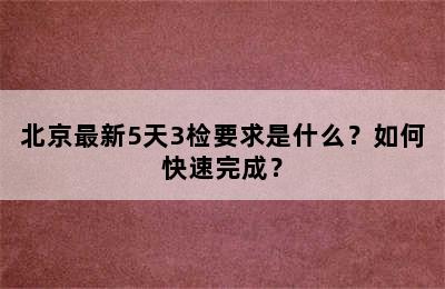 北京最新5天3检要求是什么？如何快速完成？