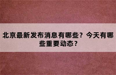 北京最新发布消息有哪些？今天有哪些重要动态？
