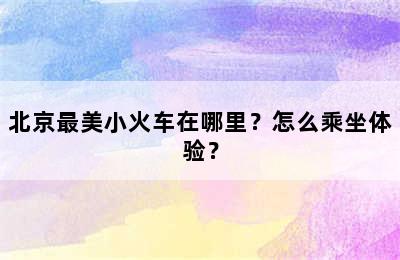 北京最美小火车在哪里？怎么乘坐体验？
