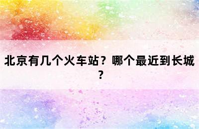 北京有几个火车站？哪个最近到长城？