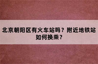 北京朝阳区有火车站吗？附近地铁站如何换乘？