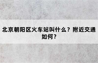 北京朝阳区火车站叫什么？附近交通如何？
