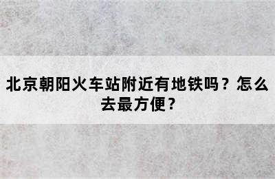 北京朝阳火车站附近有地铁吗？怎么去最方便？