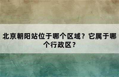 北京朝阳站位于哪个区域？它属于哪个行政区？