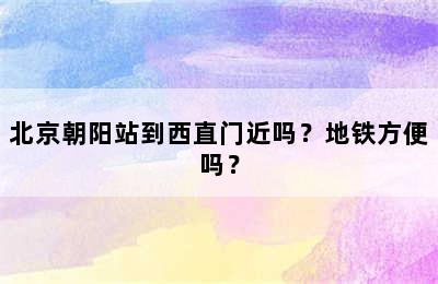 北京朝阳站到西直门近吗？地铁方便吗？