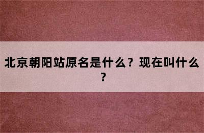 北京朝阳站原名是什么？现在叫什么？