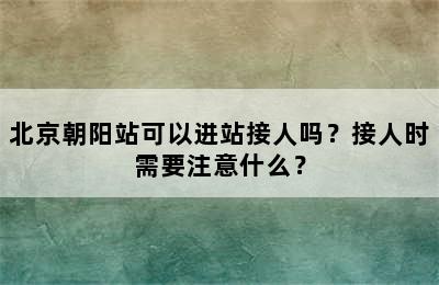 北京朝阳站可以进站接人吗？接人时需要注意什么？