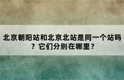 北京朝阳站和北京北站是同一个站吗？它们分别在哪里？