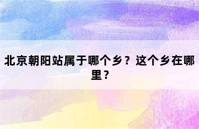 北京朝阳站属于哪个乡？这个乡在哪里？