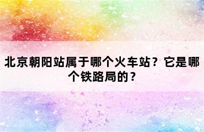 北京朝阳站属于哪个火车站？它是哪个铁路局的？