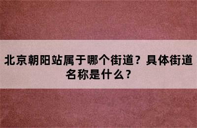 北京朝阳站属于哪个街道？具体街道名称是什么？