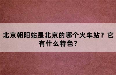 北京朝阳站是北京的哪个火车站？它有什么特色？
