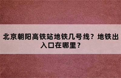 北京朝阳高铁站地铁几号线？地铁出入口在哪里？