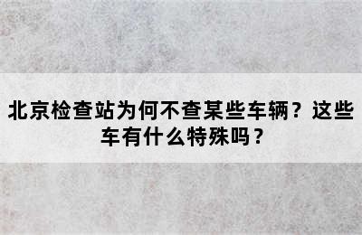北京检查站为何不查某些车辆？这些车有什么特殊吗？