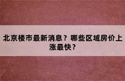 北京楼市最新消息？哪些区域房价上涨最快？