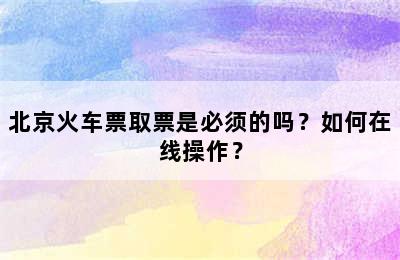 北京火车票取票是必须的吗？如何在线操作？