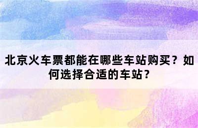 北京火车票都能在哪些车站购买？如何选择合适的车站？