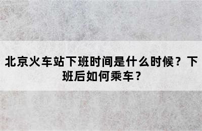 北京火车站下班时间是什么时候？下班后如何乘车？