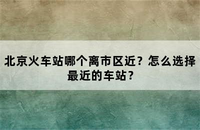 北京火车站哪个离市区近？怎么选择最近的车站？