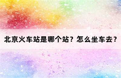 北京火车站是哪个站？怎么坐车去？