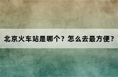 北京火车站是哪个？怎么去最方便？