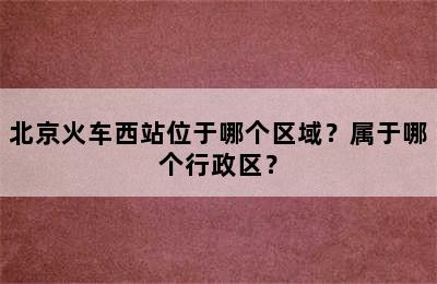 北京火车西站位于哪个区域？属于哪个行政区？