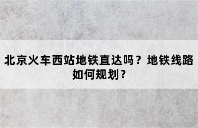 北京火车西站地铁直达吗？地铁线路如何规划？