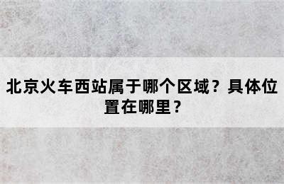 北京火车西站属于哪个区域？具体位置在哪里？