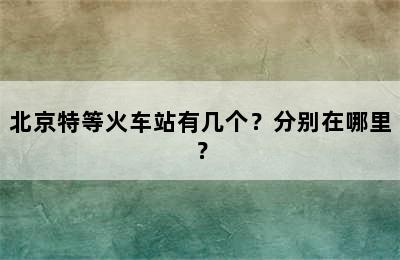 北京特等火车站有几个？分别在哪里？