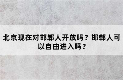 北京现在对邯郸人开放吗？邯郸人可以自由进入吗？