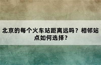 北京的每个火车站距离远吗？相邻站点如何选择？
