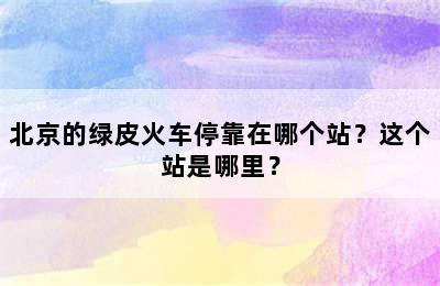 北京的绿皮火车停靠在哪个站？这个站是哪里？