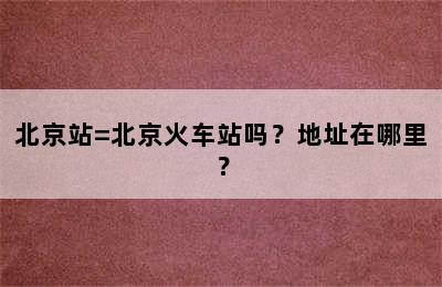 北京站=北京火车站吗？地址在哪里？