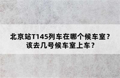 北京站T145列车在哪个候车室？该去几号候车室上车？