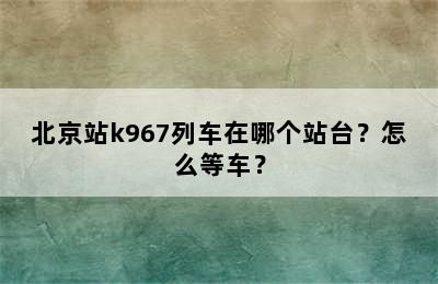 北京站k967列车在哪个站台？怎么等车？