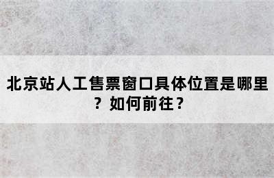 北京站人工售票窗口具体位置是哪里？如何前往？