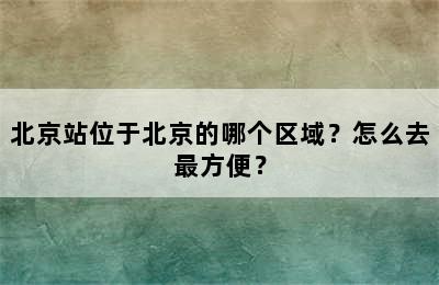 北京站位于北京的哪个区域？怎么去最方便？