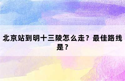 北京站到明十三陵怎么走？最佳路线是？