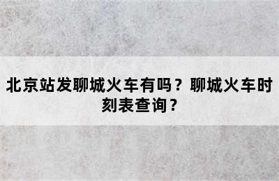 北京站发聊城火车有吗？聊城火车时刻表查询？