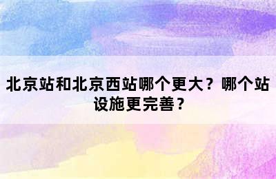 北京站和北京西站哪个更大？哪个站设施更完善？