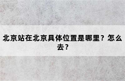 北京站在北京具体位置是哪里？怎么去？