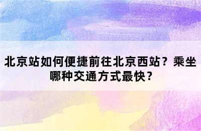 北京站如何便捷前往北京西站？乘坐哪种交通方式最快？