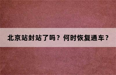 北京站封站了吗？何时恢复通车？