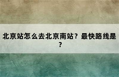 北京站怎么去北京南站？最快路线是？