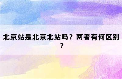 北京站是北京北站吗？两者有何区别？