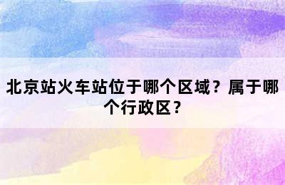 北京站火车站位于哪个区域？属于哪个行政区？