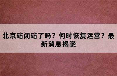 北京站闭站了吗？何时恢复运营？最新消息揭晓