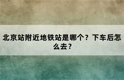 北京站附近地铁站是哪个？下车后怎么去？