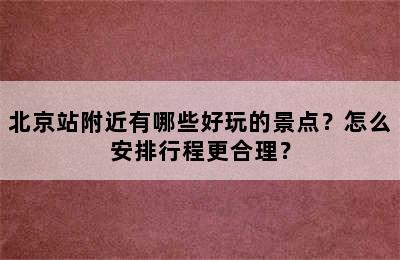 北京站附近有哪些好玩的景点？怎么安排行程更合理？
