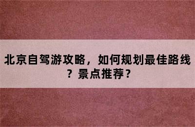 北京自驾游攻略，如何规划最佳路线？景点推荐？